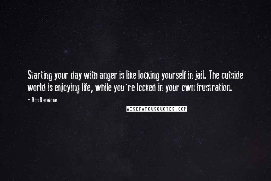 Ron Baratono Quotes: Starting your day with anger is like locking yourself in jail. The outside world is enjoying life, while you're locked in your own frustration.