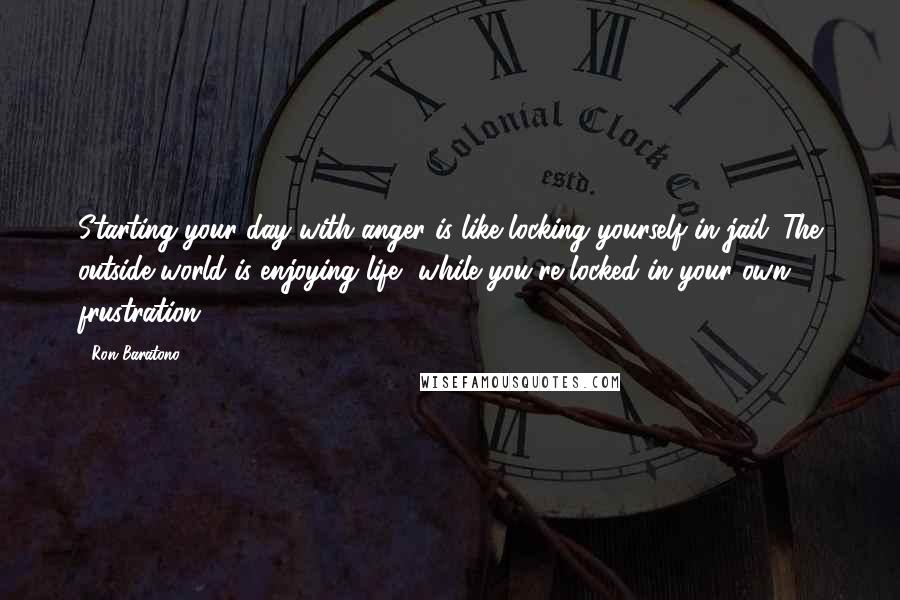 Ron Baratono Quotes: Starting your day with anger is like locking yourself in jail. The outside world is enjoying life, while you're locked in your own frustration.