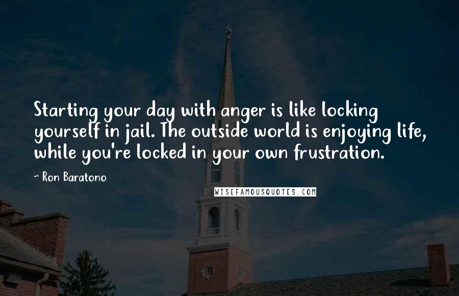 Ron Baratono Quotes: Starting your day with anger is like locking yourself in jail. The outside world is enjoying life, while you're locked in your own frustration.