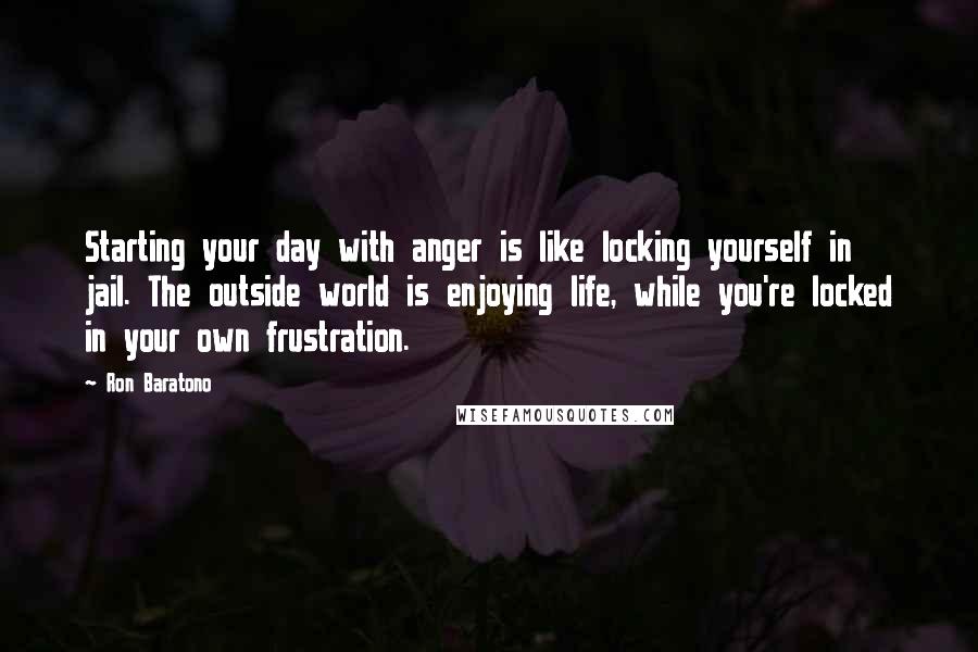 Ron Baratono Quotes: Starting your day with anger is like locking yourself in jail. The outside world is enjoying life, while you're locked in your own frustration.