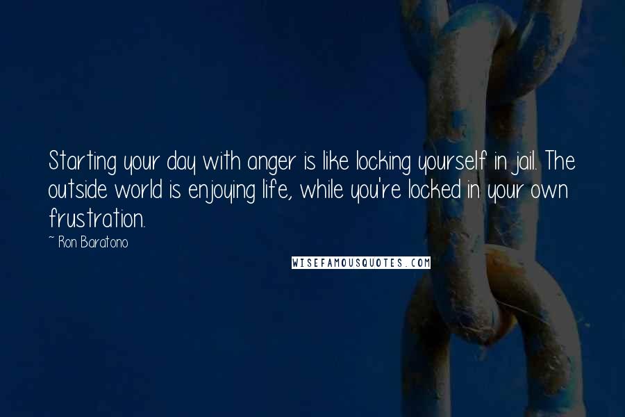 Ron Baratono Quotes: Starting your day with anger is like locking yourself in jail. The outside world is enjoying life, while you're locked in your own frustration.