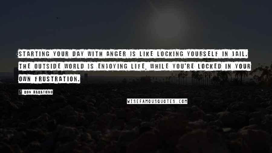 Ron Baratono Quotes: Starting your day with anger is like locking yourself in jail. The outside world is enjoying life, while you're locked in your own frustration.