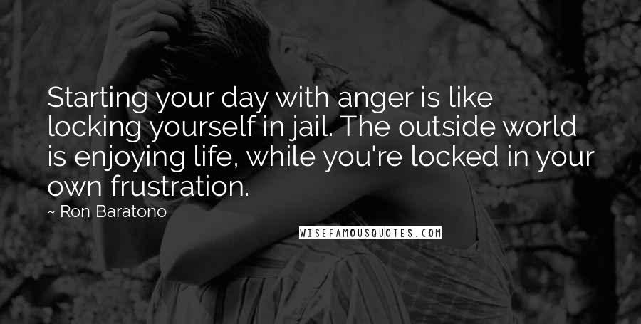 Ron Baratono Quotes: Starting your day with anger is like locking yourself in jail. The outside world is enjoying life, while you're locked in your own frustration.