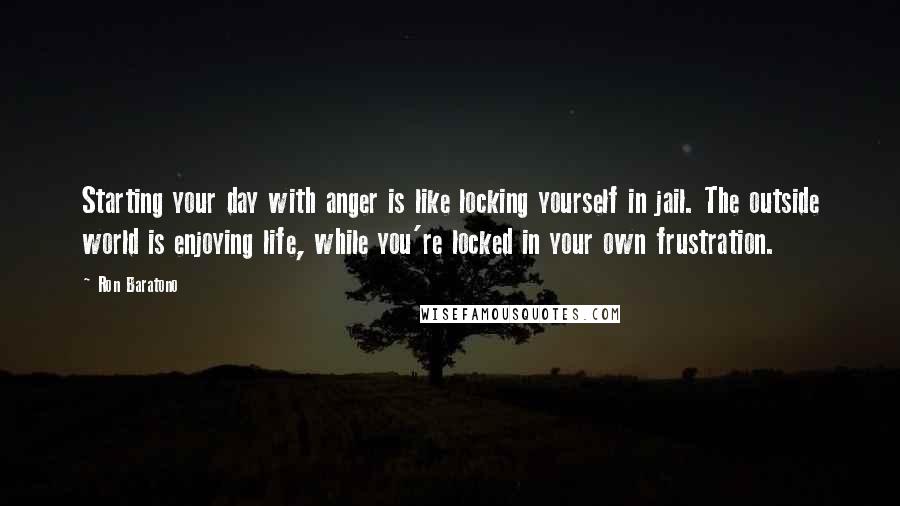 Ron Baratono Quotes: Starting your day with anger is like locking yourself in jail. The outside world is enjoying life, while you're locked in your own frustration.