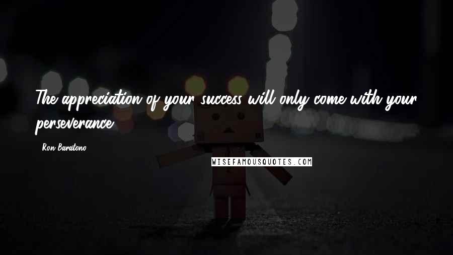 Ron Baratono Quotes: The appreciation of your success will only come with your perseverance.