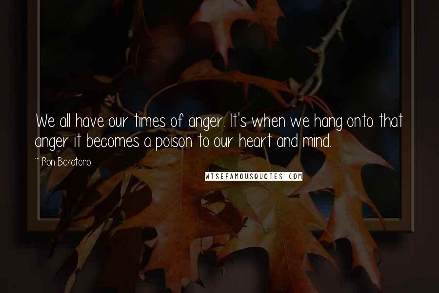 Ron Baratono Quotes: We all have our times of anger. It's when we hang onto that anger it becomes a poison to our heart and mind.