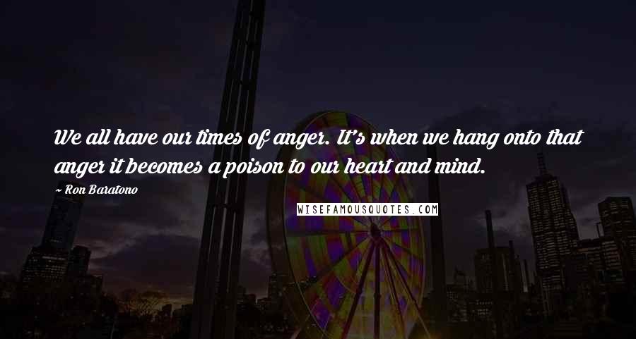 Ron Baratono Quotes: We all have our times of anger. It's when we hang onto that anger it becomes a poison to our heart and mind.