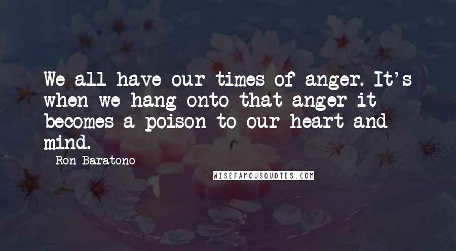 Ron Baratono Quotes: We all have our times of anger. It's when we hang onto that anger it becomes a poison to our heart and mind.