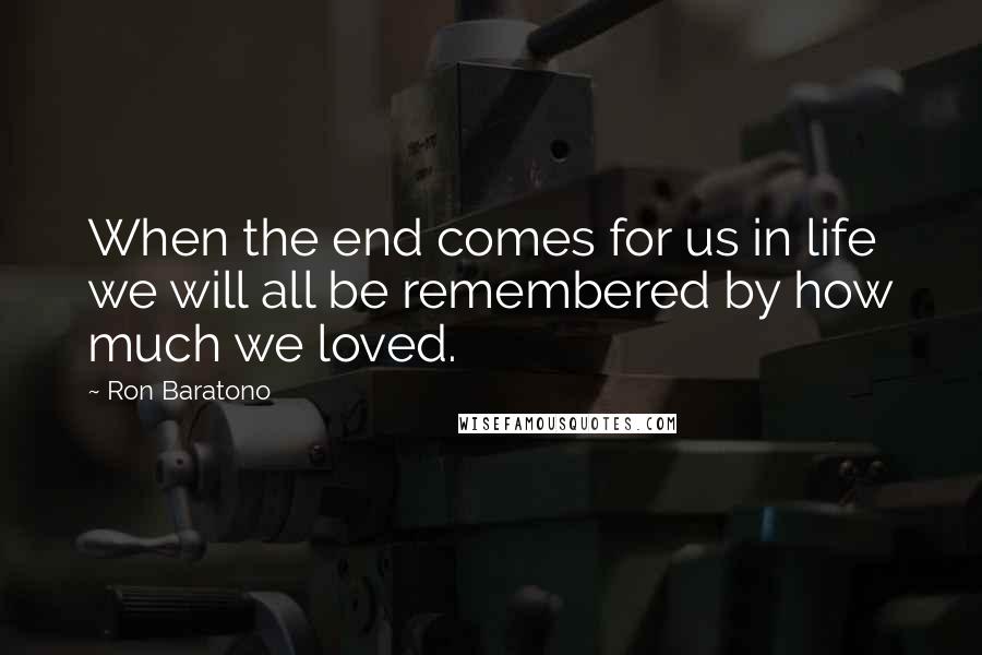 Ron Baratono Quotes: When the end comes for us in life we will all be remembered by how much we loved.