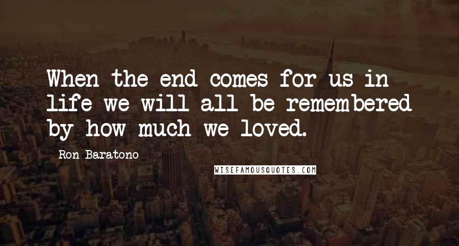 Ron Baratono Quotes: When the end comes for us in life we will all be remembered by how much we loved.