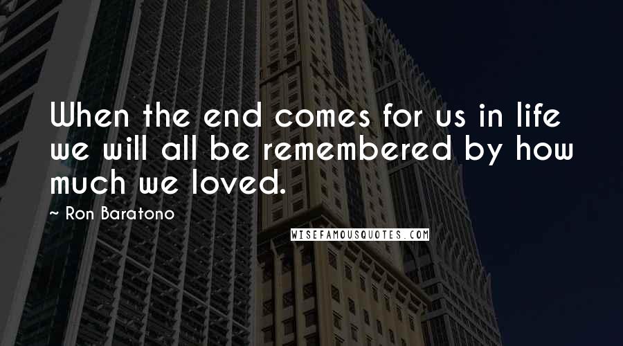 Ron Baratono Quotes: When the end comes for us in life we will all be remembered by how much we loved.