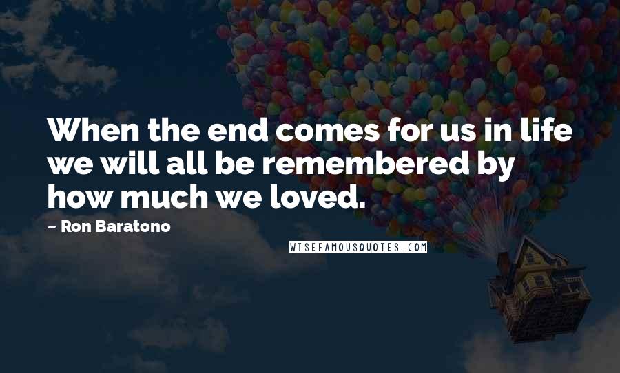 Ron Baratono Quotes: When the end comes for us in life we will all be remembered by how much we loved.