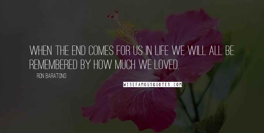 Ron Baratono Quotes: When the end comes for us in life we will all be remembered by how much we loved.