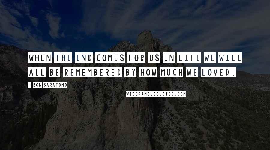 Ron Baratono Quotes: When the end comes for us in life we will all be remembered by how much we loved.