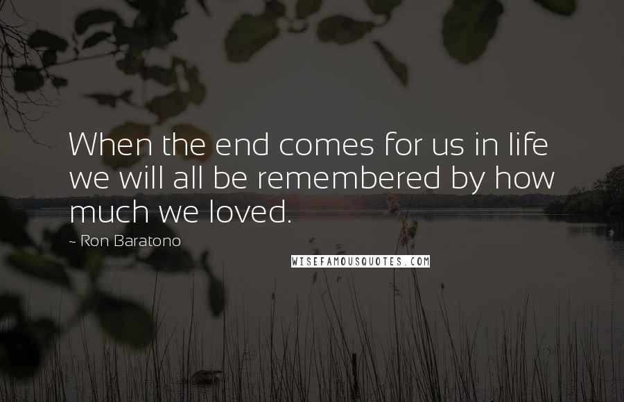 Ron Baratono Quotes: When the end comes for us in life we will all be remembered by how much we loved.