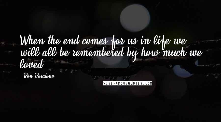 Ron Baratono Quotes: When the end comes for us in life we will all be remembered by how much we loved.