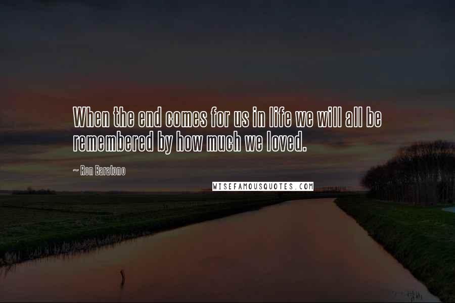 Ron Baratono Quotes: When the end comes for us in life we will all be remembered by how much we loved.