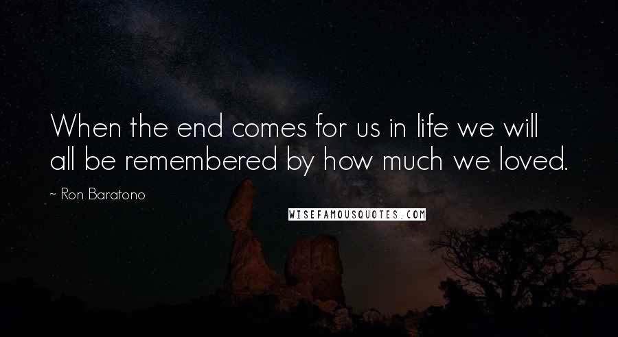 Ron Baratono Quotes: When the end comes for us in life we will all be remembered by how much we loved.