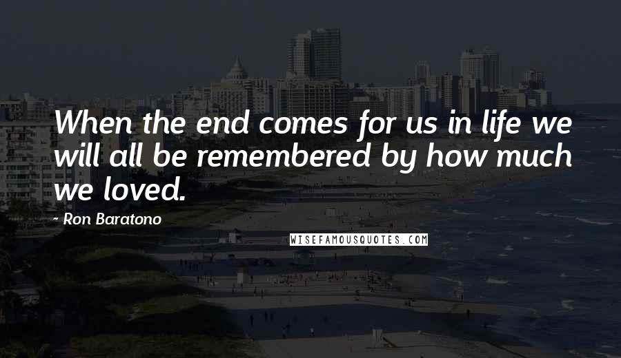 Ron Baratono Quotes: When the end comes for us in life we will all be remembered by how much we loved.