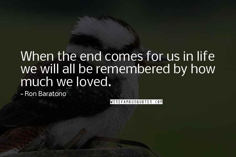 Ron Baratono Quotes: When the end comes for us in life we will all be remembered by how much we loved.