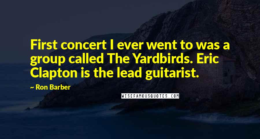 Ron Barber Quotes: First concert I ever went to was a group called The Yardbirds. Eric Clapton is the lead guitarist.