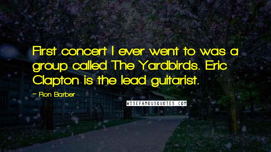 Ron Barber Quotes: First concert I ever went to was a group called The Yardbirds. Eric Clapton is the lead guitarist.