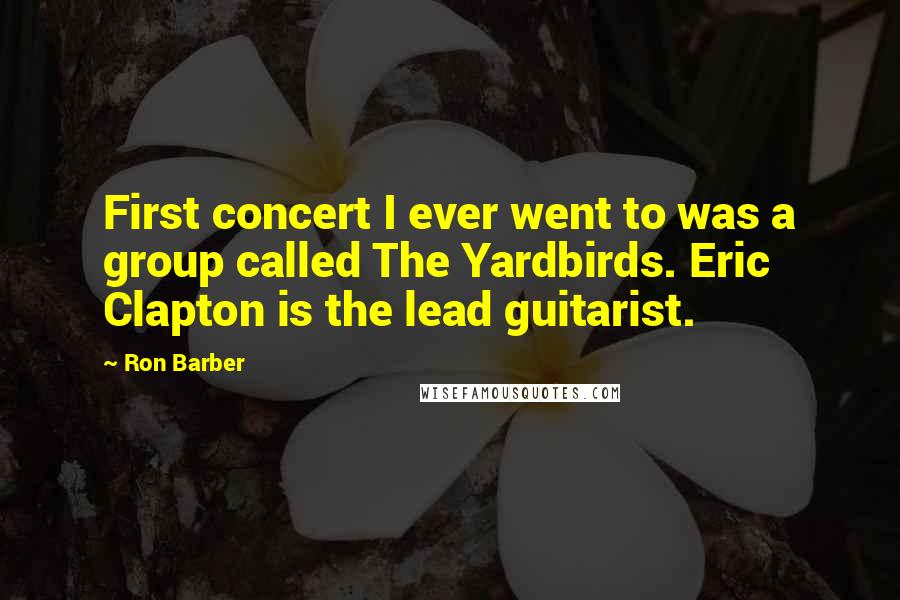 Ron Barber Quotes: First concert I ever went to was a group called The Yardbirds. Eric Clapton is the lead guitarist.