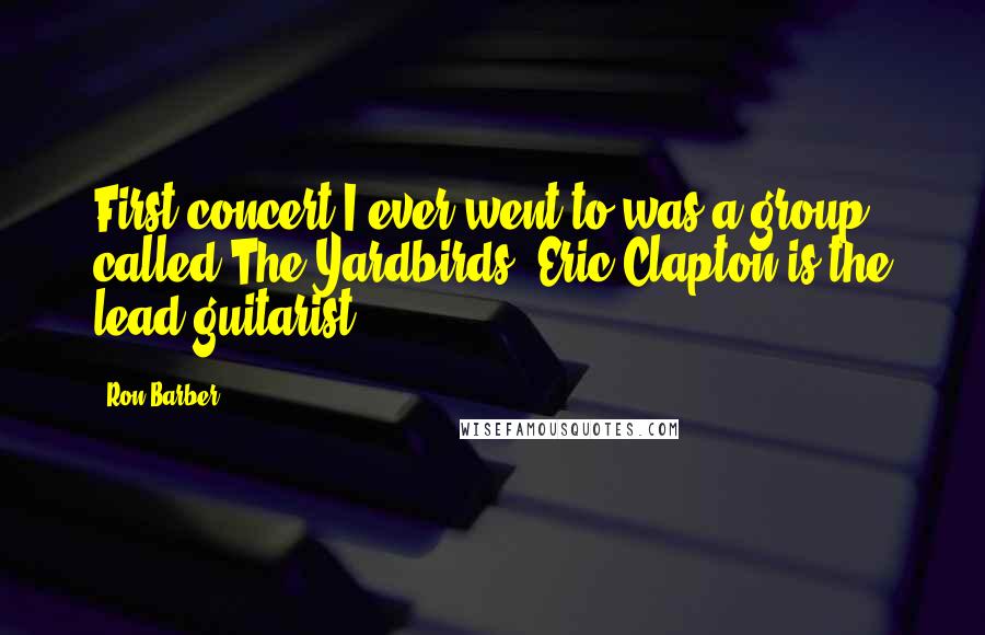 Ron Barber Quotes: First concert I ever went to was a group called The Yardbirds. Eric Clapton is the lead guitarist.