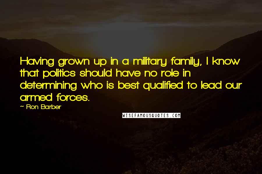 Ron Barber Quotes: Having grown up in a military family, I know that politics should have no role in determining who is best qualified to lead our armed forces.