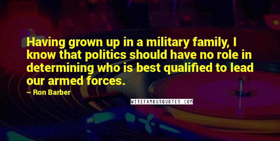 Ron Barber Quotes: Having grown up in a military family, I know that politics should have no role in determining who is best qualified to lead our armed forces.