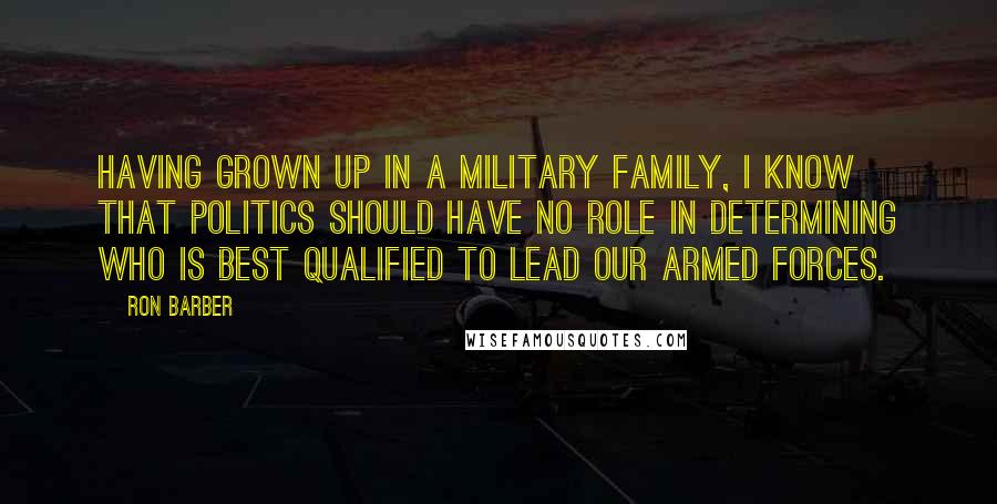 Ron Barber Quotes: Having grown up in a military family, I know that politics should have no role in determining who is best qualified to lead our armed forces.