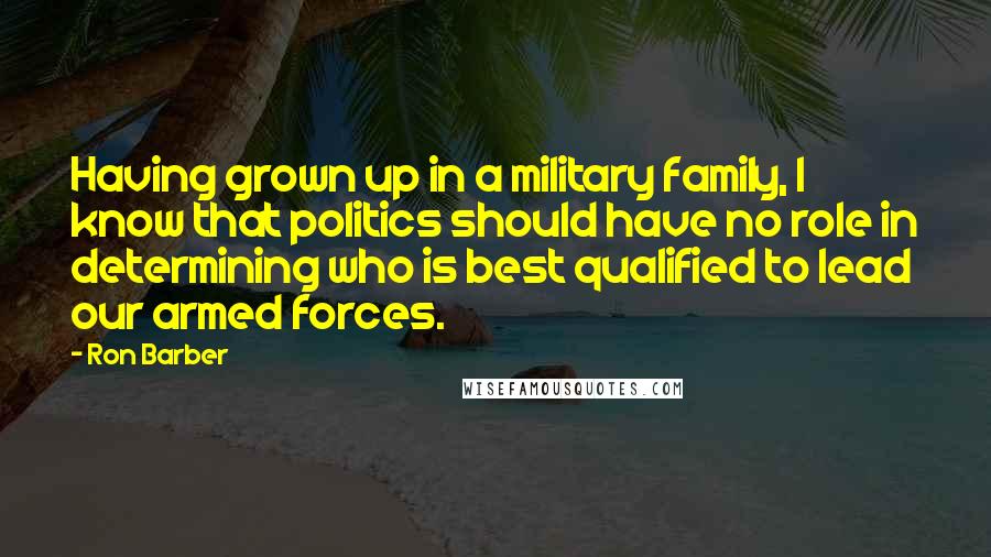 Ron Barber Quotes: Having grown up in a military family, I know that politics should have no role in determining who is best qualified to lead our armed forces.