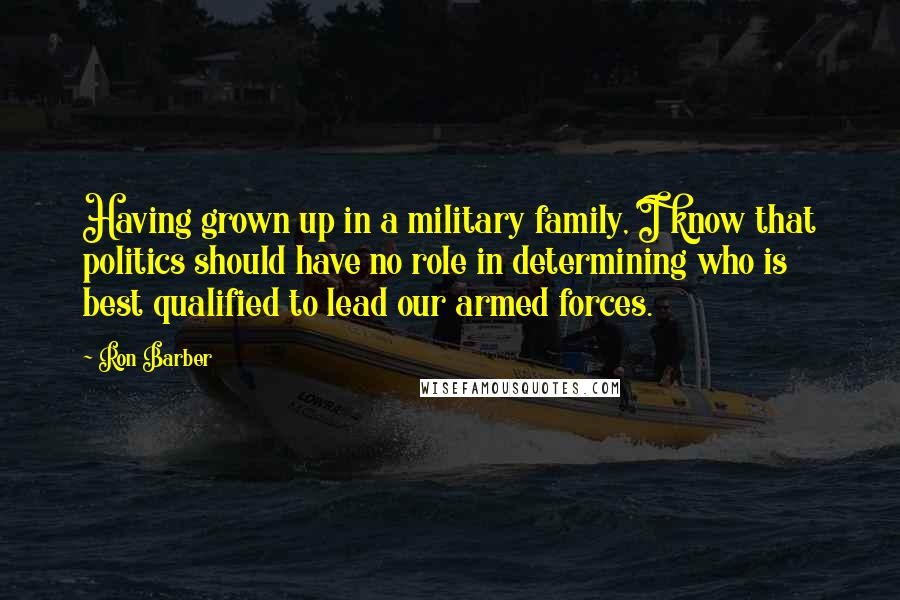 Ron Barber Quotes: Having grown up in a military family, I know that politics should have no role in determining who is best qualified to lead our armed forces.
