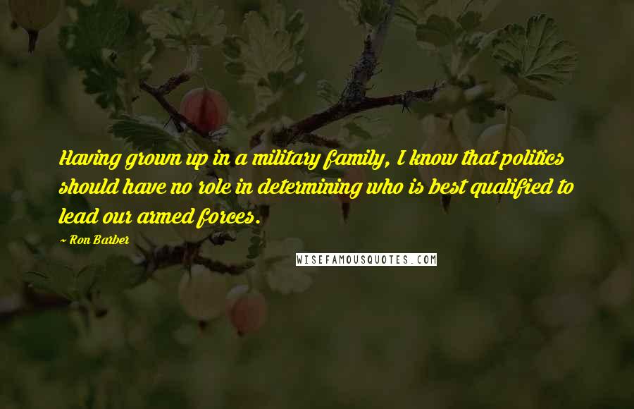 Ron Barber Quotes: Having grown up in a military family, I know that politics should have no role in determining who is best qualified to lead our armed forces.