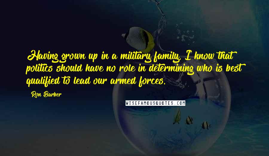 Ron Barber Quotes: Having grown up in a military family, I know that politics should have no role in determining who is best qualified to lead our armed forces.