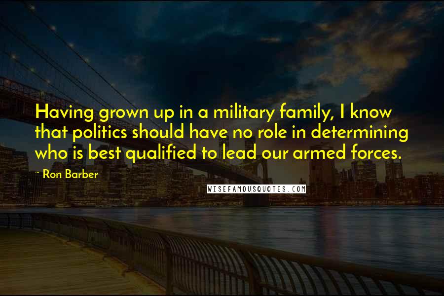 Ron Barber Quotes: Having grown up in a military family, I know that politics should have no role in determining who is best qualified to lead our armed forces.