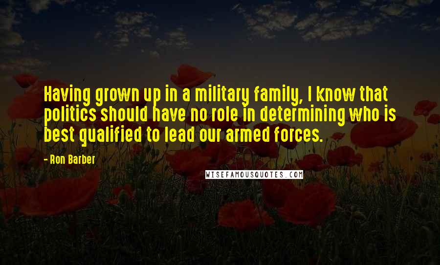 Ron Barber Quotes: Having grown up in a military family, I know that politics should have no role in determining who is best qualified to lead our armed forces.