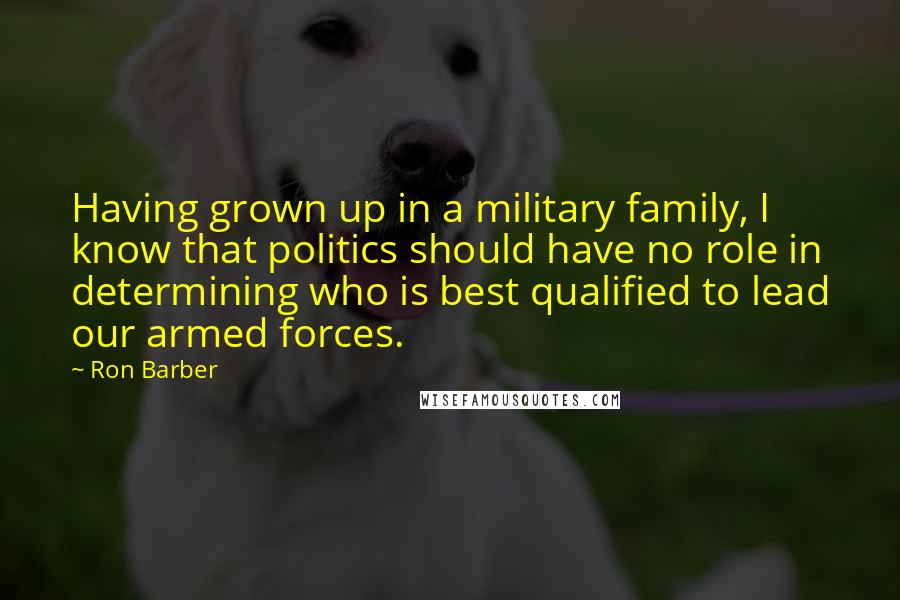 Ron Barber Quotes: Having grown up in a military family, I know that politics should have no role in determining who is best qualified to lead our armed forces.