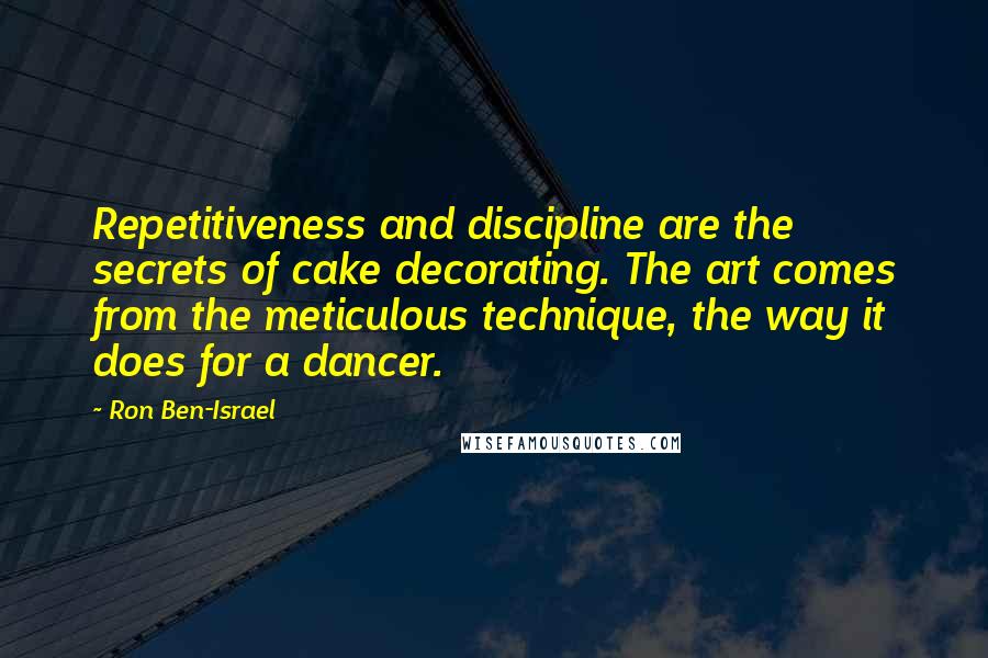 Ron Ben-Israel Quotes: Repetitiveness and discipline are the secrets of cake decorating. The art comes from the meticulous technique, the way it does for a dancer.