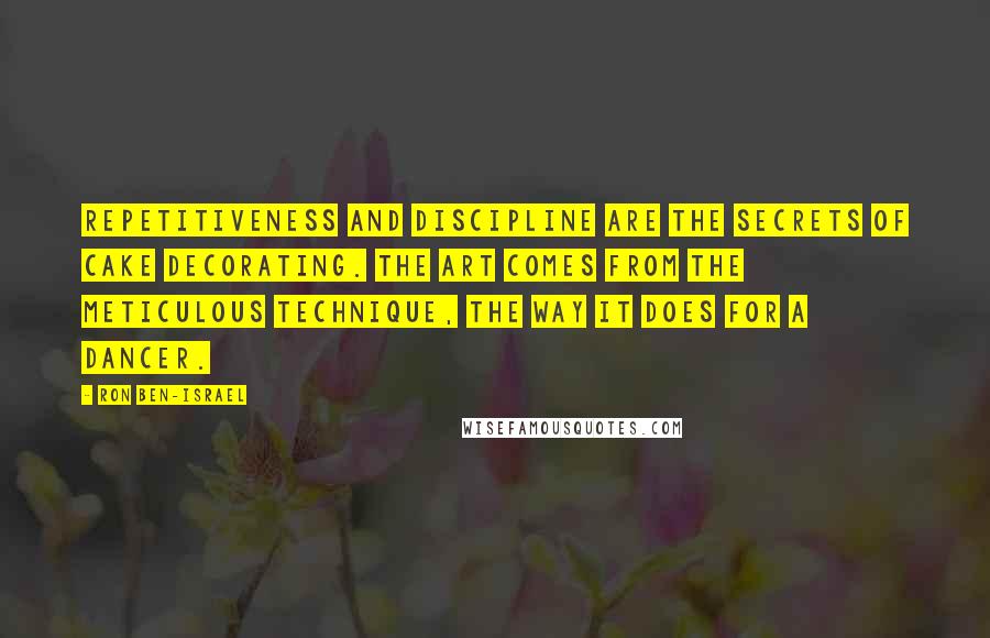 Ron Ben-Israel Quotes: Repetitiveness and discipline are the secrets of cake decorating. The art comes from the meticulous technique, the way it does for a dancer.