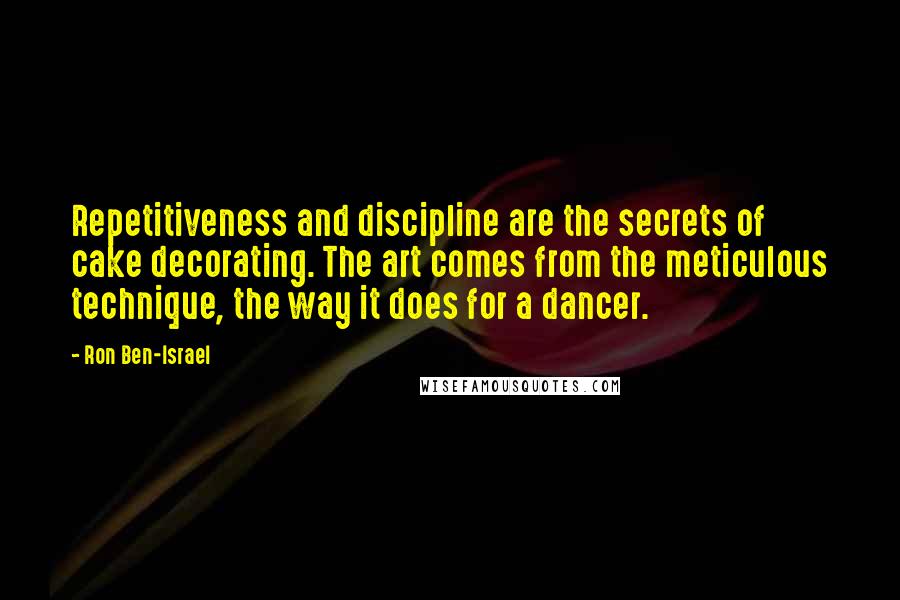 Ron Ben-Israel Quotes: Repetitiveness and discipline are the secrets of cake decorating. The art comes from the meticulous technique, the way it does for a dancer.