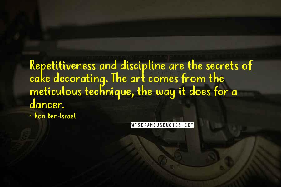Ron Ben-Israel Quotes: Repetitiveness and discipline are the secrets of cake decorating. The art comes from the meticulous technique, the way it does for a dancer.