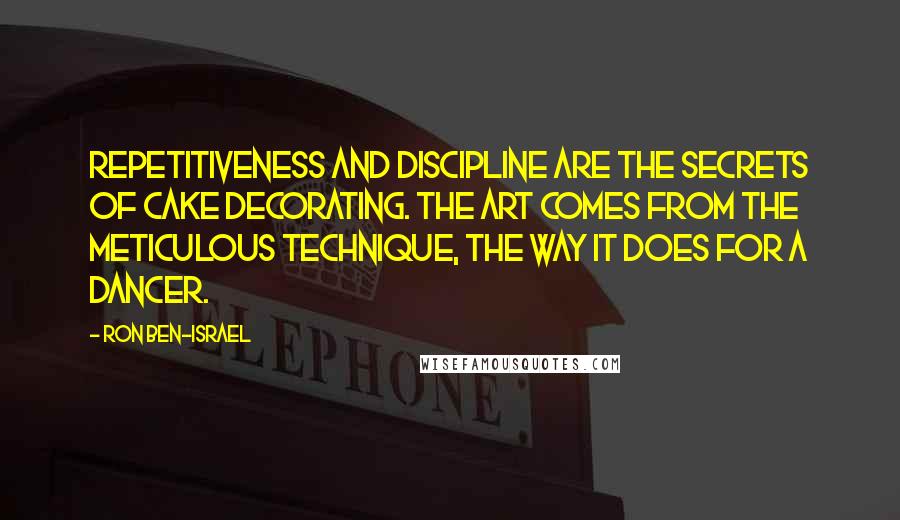 Ron Ben-Israel Quotes: Repetitiveness and discipline are the secrets of cake decorating. The art comes from the meticulous technique, the way it does for a dancer.