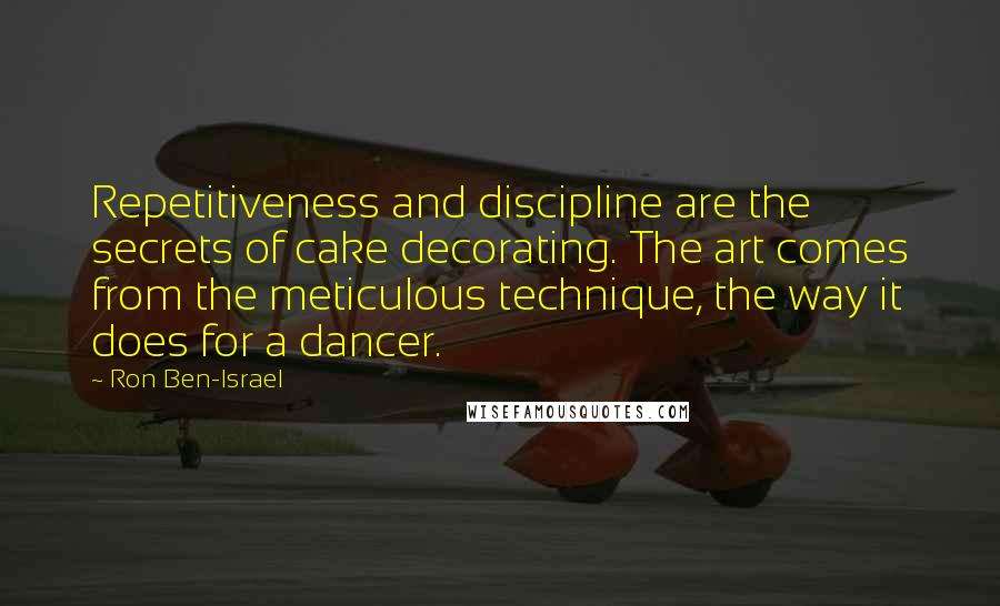 Ron Ben-Israel Quotes: Repetitiveness and discipline are the secrets of cake decorating. The art comes from the meticulous technique, the way it does for a dancer.