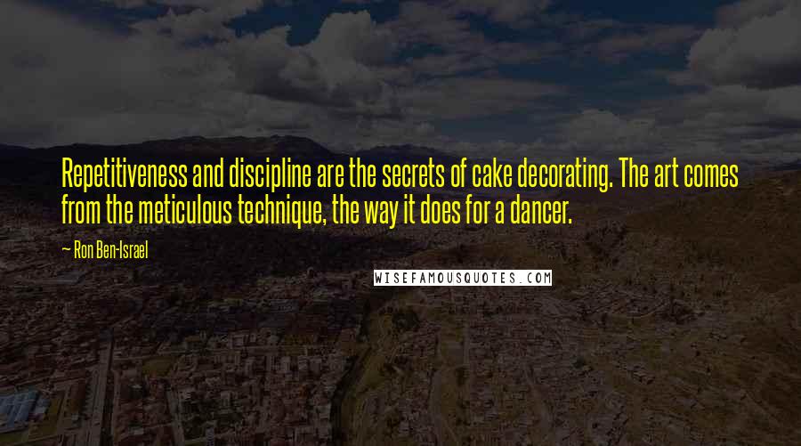 Ron Ben-Israel Quotes: Repetitiveness and discipline are the secrets of cake decorating. The art comes from the meticulous technique, the way it does for a dancer.