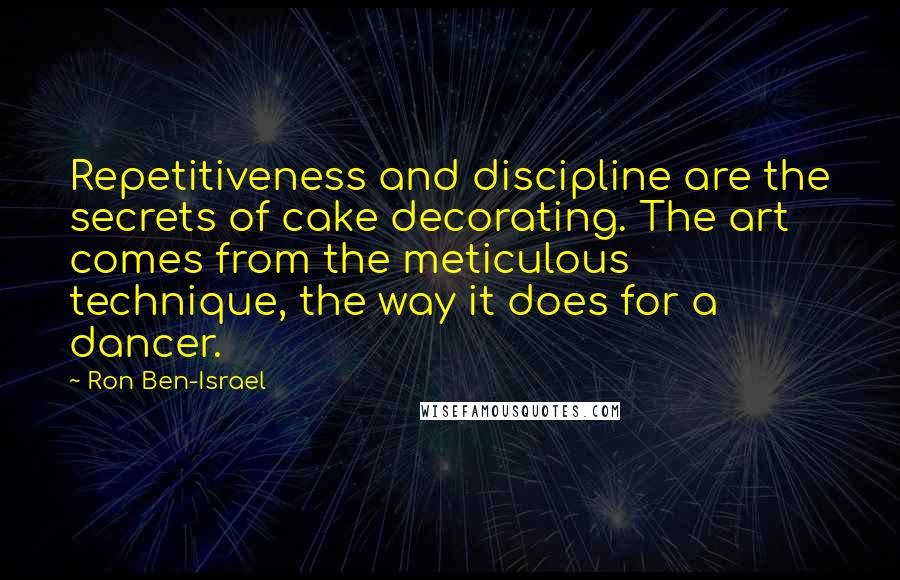 Ron Ben-Israel Quotes: Repetitiveness and discipline are the secrets of cake decorating. The art comes from the meticulous technique, the way it does for a dancer.