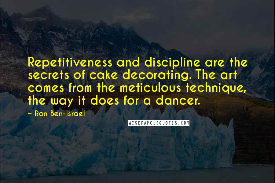 Ron Ben-Israel Quotes: Repetitiveness and discipline are the secrets of cake decorating. The art comes from the meticulous technique, the way it does for a dancer.