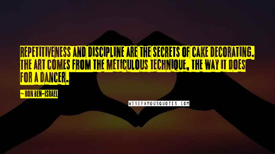 Ron Ben-Israel Quotes: Repetitiveness and discipline are the secrets of cake decorating. The art comes from the meticulous technique, the way it does for a dancer.