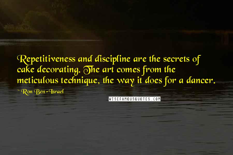 Ron Ben-Israel Quotes: Repetitiveness and discipline are the secrets of cake decorating. The art comes from the meticulous technique, the way it does for a dancer.