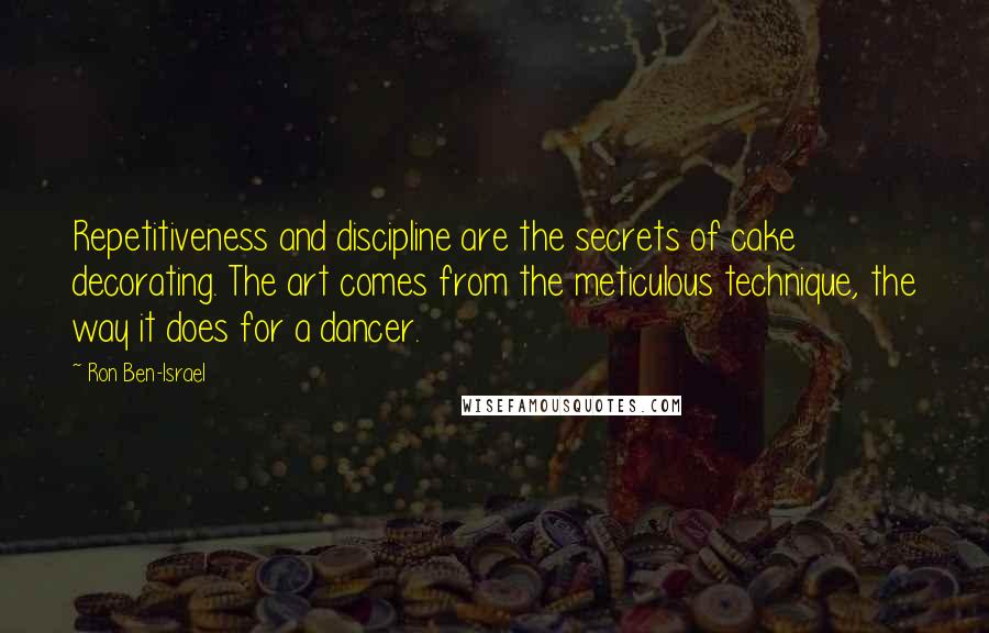 Ron Ben-Israel Quotes: Repetitiveness and discipline are the secrets of cake decorating. The art comes from the meticulous technique, the way it does for a dancer.